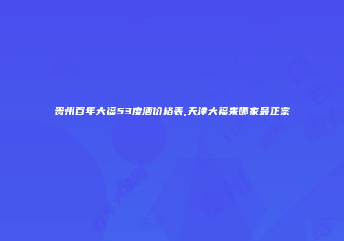 贵州百年大福53度酒价格表,天津大福来哪家最正宗