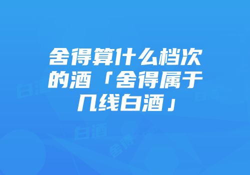 舍得算什么档次的酒「舍得属于几线白酒」
