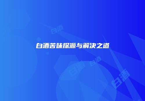 白酒苦味探源与解决之道