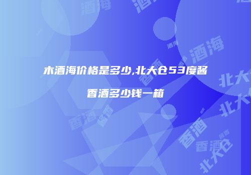 木酒海价格是多少,北大仓53度酱香酒多少钱一箱