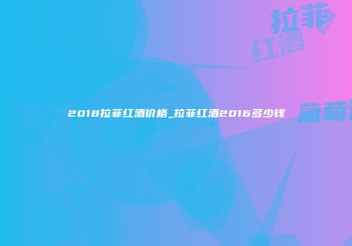 2018拉菲红酒价格_拉菲红酒2016多少钱