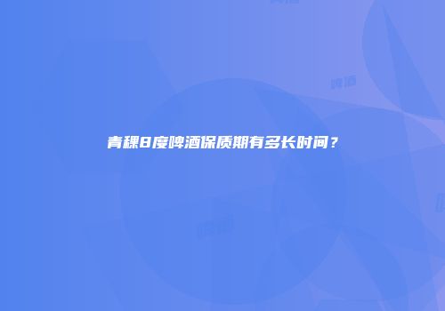 青稞8度啤酒保质期有多长时间？