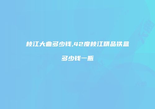 枝江大曲多少钱,42度枝江精品铁盒多少钱一瓶