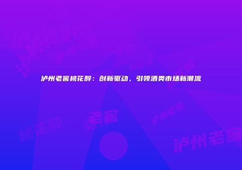泸州老窖桃花醉：创新驱动，引领酒类市场新潮流