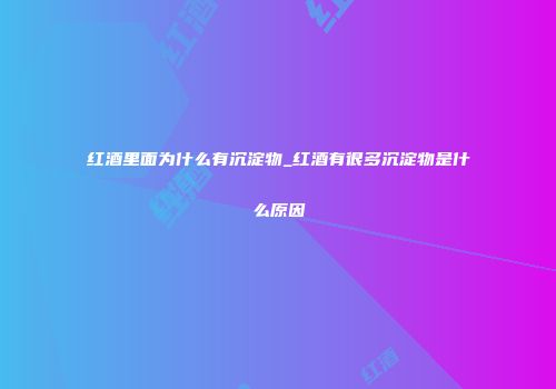 红酒里面为什么有沉淀物_红酒有很多沉淀物是什么原因