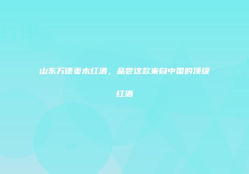 山东万德枣木红酒，品尝这款来自中国的顶级红酒