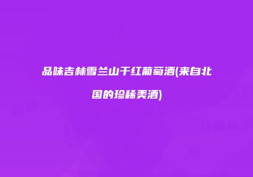 品味吉林雪兰山干红葡萄酒(来自北国的珍稀美酒)