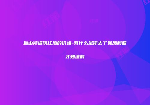 自由修道院红酒的价格-有什么是你去了保加利亚才知道的