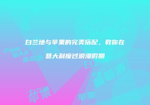 白兰地与苹果的完美搭配，教你在意大利度过浪漫假期