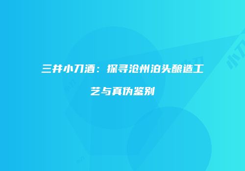 三井小刀酒：探寻沧州泊头酿造工艺与真伪鉴别