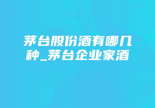 茅台股份酒有哪几种_茅台企业家酒