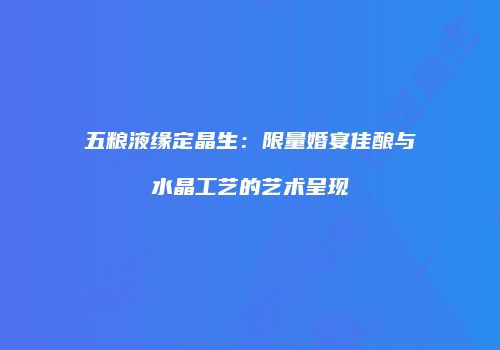 五粮液缘定晶生：限量婚宴佳酿与水晶工艺的艺术呈现