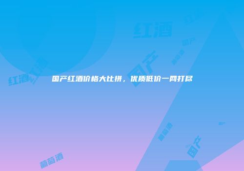 国产红酒价格大比拼，优质低价一网打尽