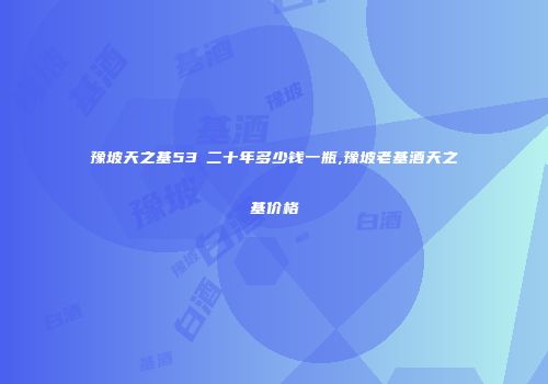 豫坡天之基53℃二十年多少钱一瓶,豫坡老基酒天之基价格