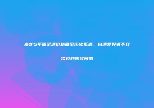 高炉5年原浆酒价格跌至历史低点，白酒爱好者不容错过的购买良机