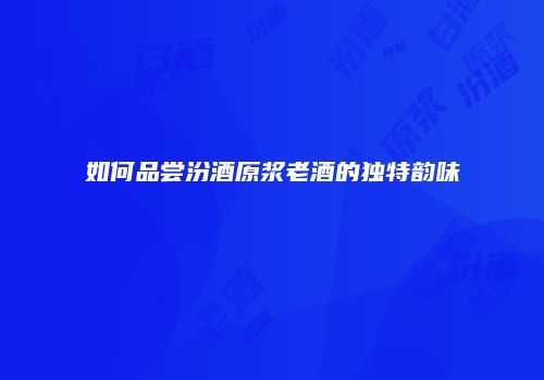 如何品尝汾酒原浆老酒的独特韵味