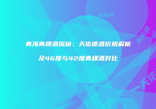 青海青稞酒探秘：天佑德酒价格解析及46度与42度青稞酒对比