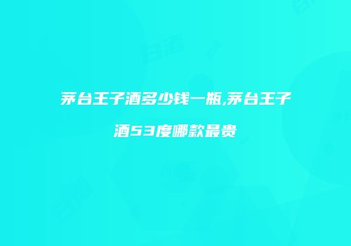 茅台王子酒多少钱一瓶,茅台王子酒53度哪款最贵