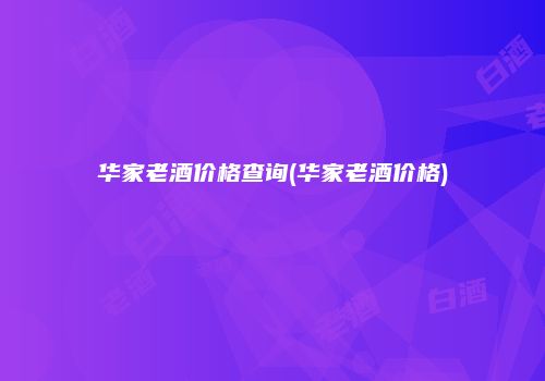 华家老酒价格查询(华家老酒价格)