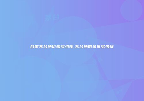 目前茅台酒价格多少钱,茅台酒市场价多少钱