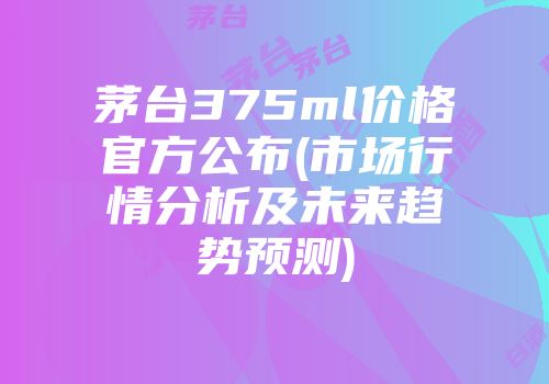 茅台375ml价格官方公布(市场行情分析及未来趋势预测)
