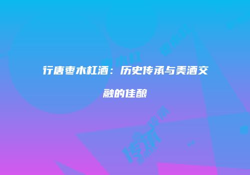 行唐枣木杠酒：历史传承与美酒交融的佳酿