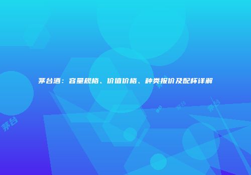 茅台酒：容量规格、价值价格、种类报价及配杯详解