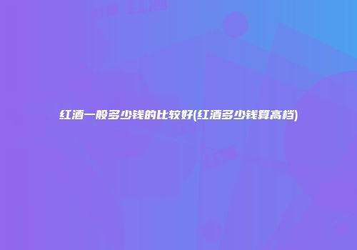 红酒一般多少钱的比较好(红酒多少钱算高档)