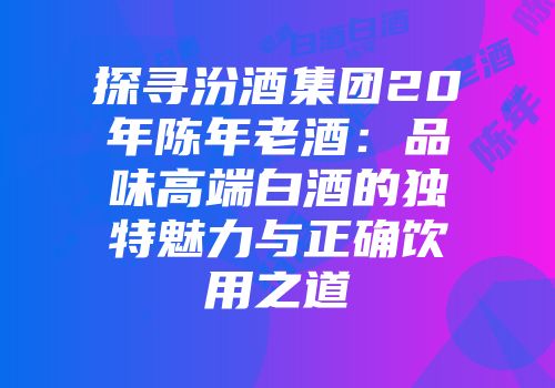 探寻汾酒集团20年陈年老酒：品味高端白酒的独特魅力与正确饮用之道