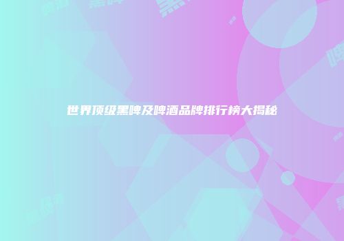 世界顶级黑啤及啤酒品牌排行榜大揭秘