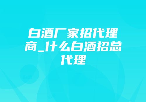 白酒厂家招代理商_什么白酒招总代理