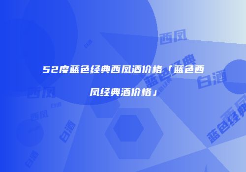 52度蓝色经典西凤酒价格「蓝色西凤经典酒价格」