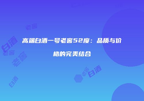 高端白酒一号老窖52度：品质与价格的完美结合