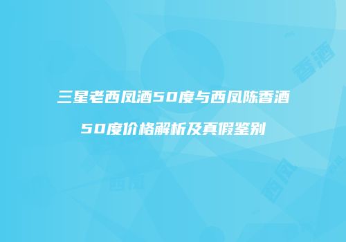 三星老西凤酒50度与西凤陈香酒50度价格解析及真假鉴别