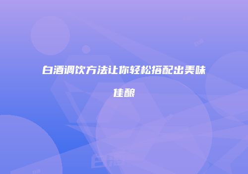 白酒调饮方法让你轻松搭配出美味佳酿