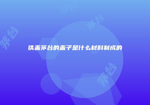 铁盖茅台的盖子是什么材料制成的