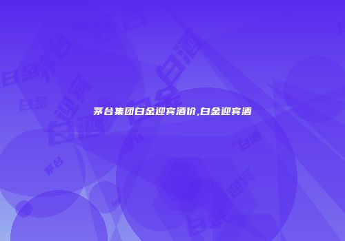 茅台集团白金迎宾酒价,白金迎宾酒