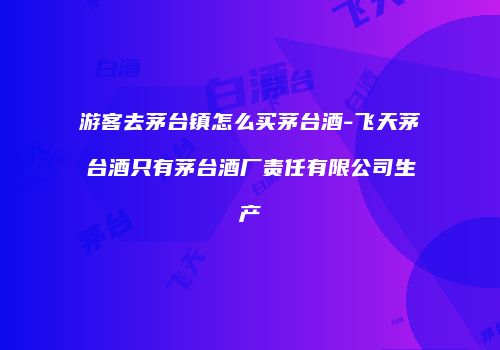 游客去茅台镇怎么买茅台酒-飞天茅台酒只有茅台酒厂责任有限公司生产