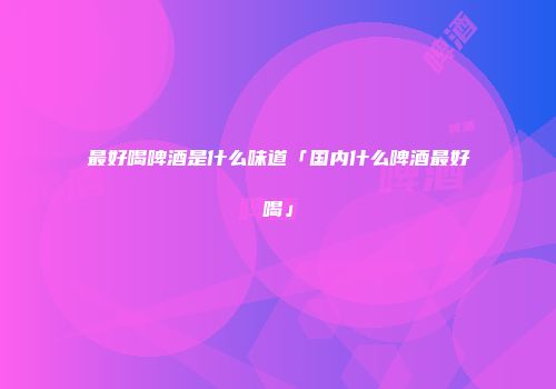 最好喝啤酒是什么味道「国内什么啤酒最好喝」