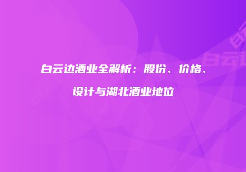 白云边酒业全解析：股份、价格、设计与湖北酒业地位