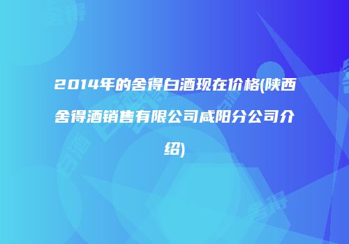 2014年的舍得白酒现在价格(陕西舍得酒销售有限公司咸阳分公司介绍)