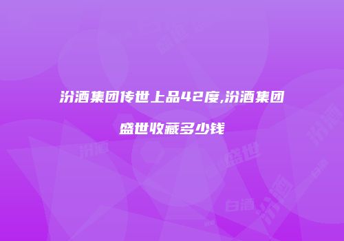 汾酒集团传世上品42度,汾酒集团盛世收藏多少钱