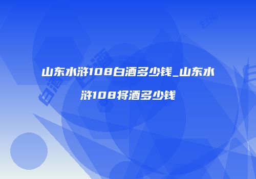 山东水浒108白酒多少钱_山东水浒108将酒多少钱