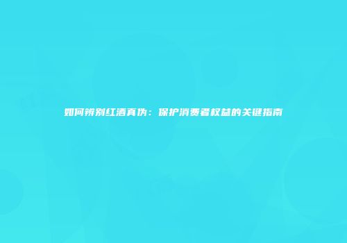 如何辨别红酒真伪：保护消费者权益的关键指南