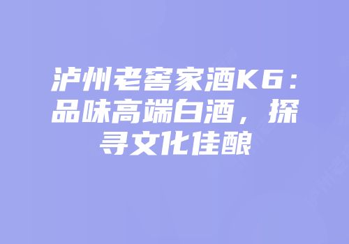 泸州老窖家酒K6：品味高端白酒，探寻文化佳酿