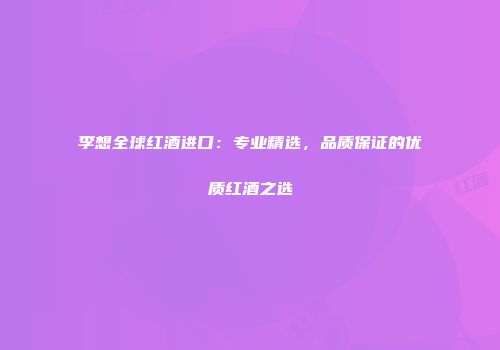李想全球红酒进口：专业精选，品质保证的优质红酒之选