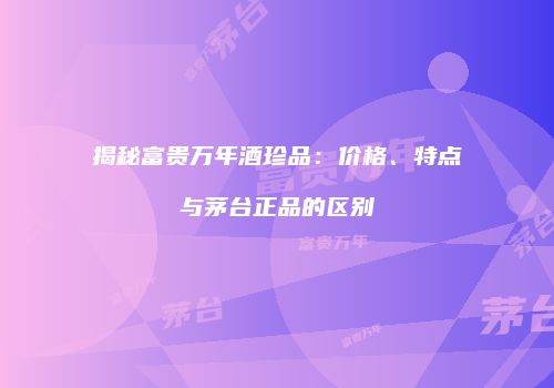 揭秘富贵万年酒珍品：价格、特点与茅台正品的区别