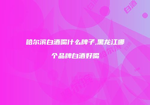 哈尔滨白酒喝什么牌子,黑龙江哪个品牌白酒好喝