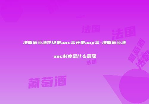 法国葡萄酒等级是aoc高还是aop高-法国葡萄酒aoc制度是什么意思