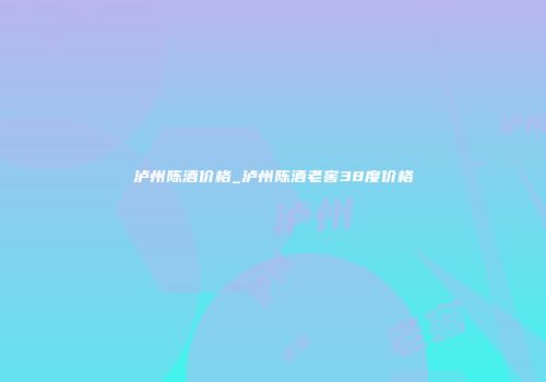 泸州陈酒价格_泸州陈酒老窖38度价格